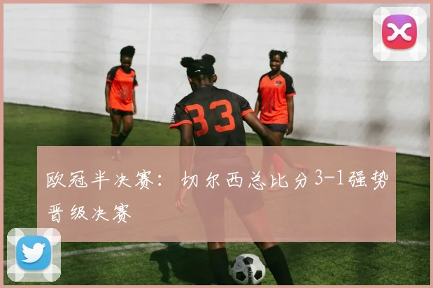 欧冠半决赛：切尔西总比分3-1强势晋级决赛