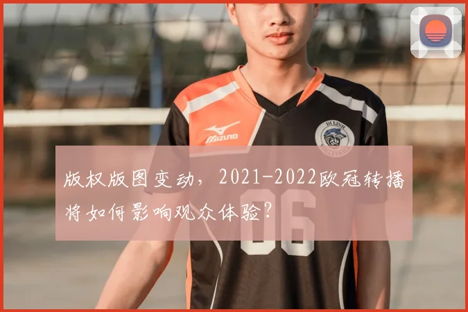 版权版图变动，2021-2022欧冠转播将如何影响观众体验？