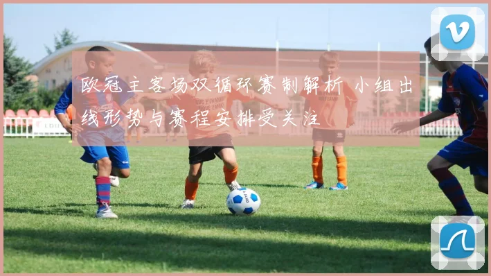 欧冠主客场双循环赛制解析 小组出线形势与赛程安排受关注