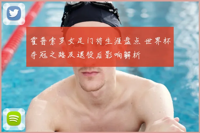 霍普索罗女足门将生涯盘点 世界杯夺冠之路及退役后影响解析