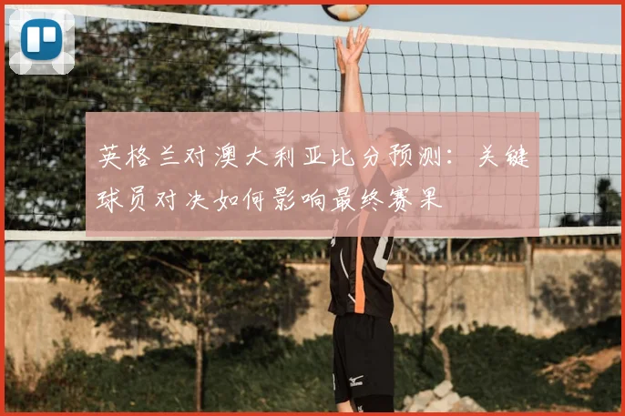 英格兰对澳大利亚比分预测：关键球员对决如何影响最终赛果