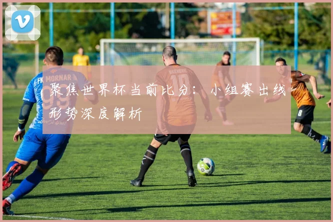 聚焦世界杯当前比分：小组赛出线形势深度解析