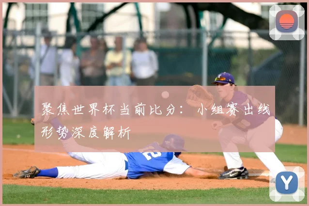 聚焦世界杯当前比分：小组赛出线形势深度解析