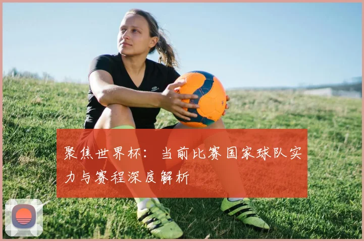 聚焦世界杯：当前比赛国家球队实力与赛程深度解析