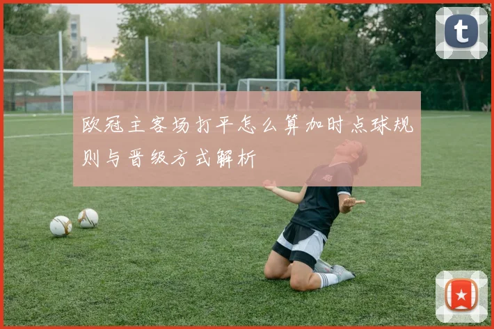欧冠主客场打平怎么算加时点球规则与晋级方式解析